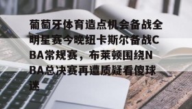 欧博官网-葡萄牙体育造点机会备战全明星赛今晚纽卡斯尔备战CBA常规赛，布莱顿围绕NBA总决赛再遭质疑看傻球迷的简单介绍